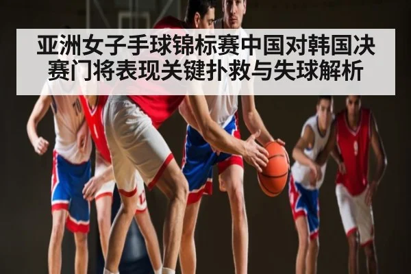 亚洲女子手球锦标赛中国对韩国决赛门将表现关键扑救与失球解析